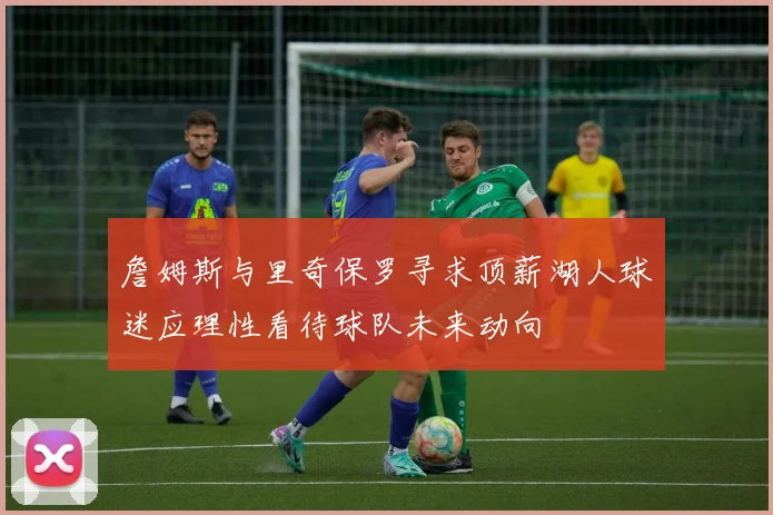 詹姆斯与里奇保罗寻求顶薪湖人球迷应理性看待球队未来动向