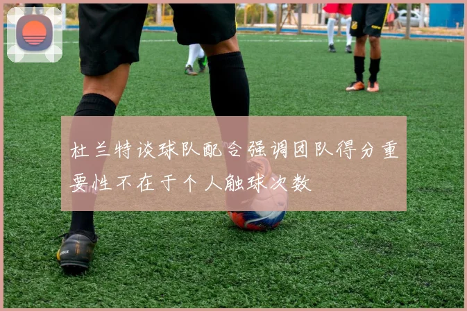 杜兰特谈球队配合强调团队得分重要性不在于个人触球次数
