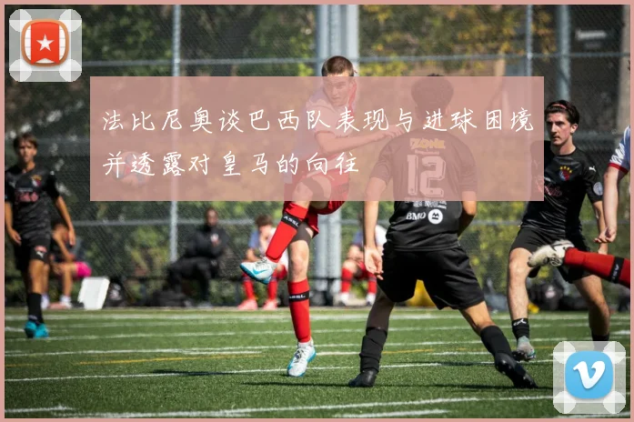 法比尼奥谈巴西队表现与进球困境并透露对皇马的向往