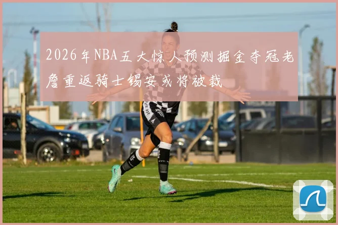 2026年NBA五大惊人预测掘金夺冠老詹重返骑士锡安或将被裁