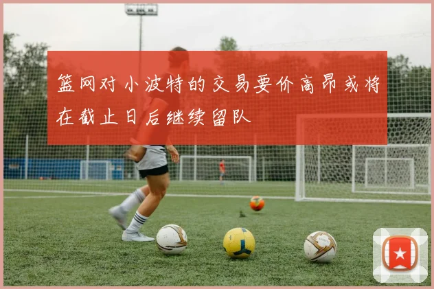 篮网对小波特的交易要价高昂或将在截止日后继续留队