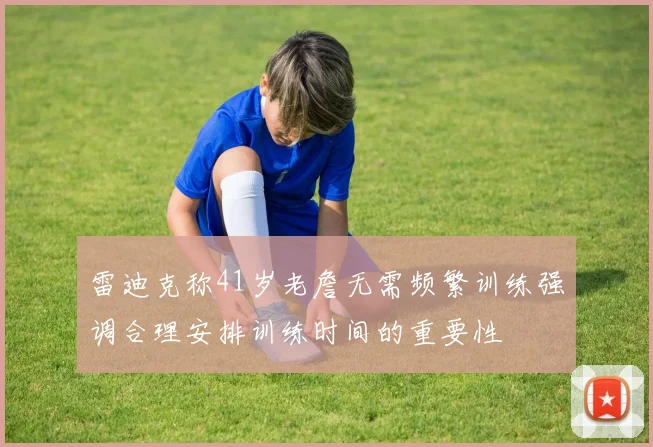 雷迪克称41岁老詹无需频繁训练强调合理安排训练时间的重要性