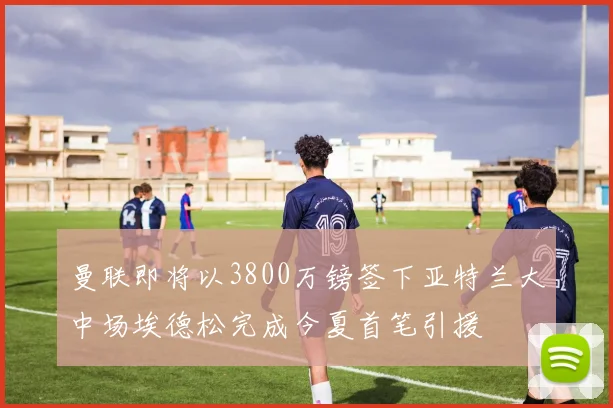 曼联即将以3800万镑签下亚特兰大中场埃德松完成今夏首笔引援