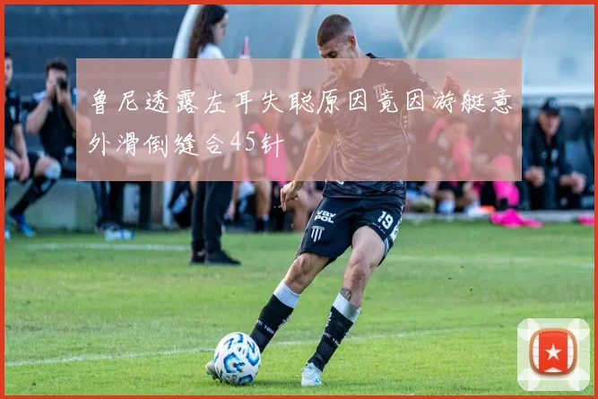 鲁尼透露左耳失聪原因竟因游艇意外滑倒缝合45针