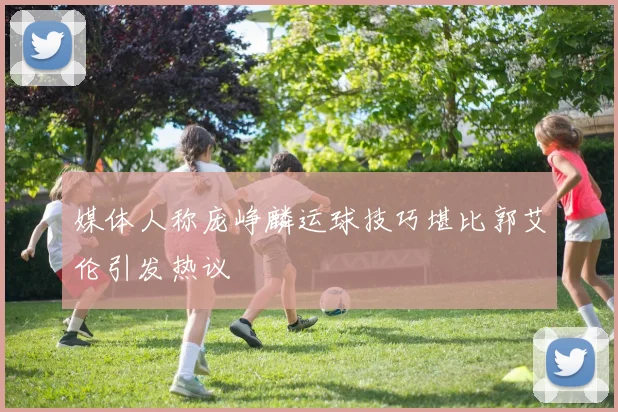 媒体人称庞峥麟运球技巧堪比郭艾伦引发热议