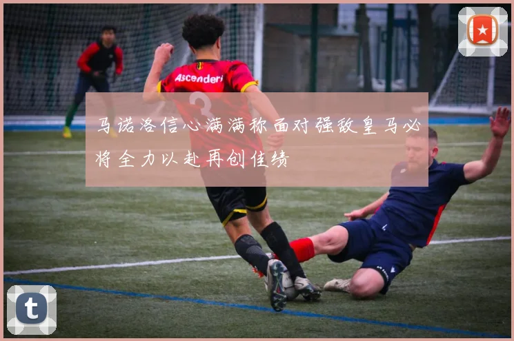 马诺洛信心满满称面对强敌皇马必将全力以赴再创佳绩