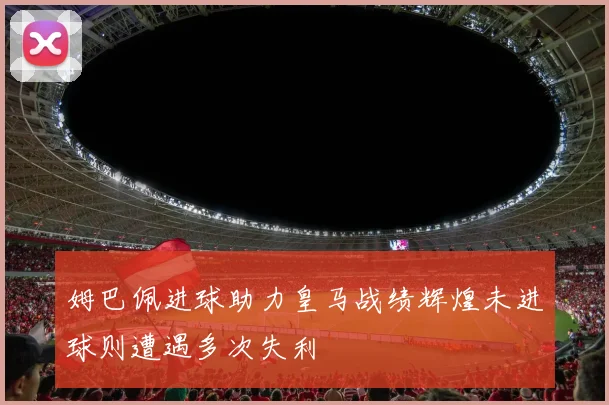 姆巴佩进球助力皇马战绩辉煌未进球则遭遇多次失利