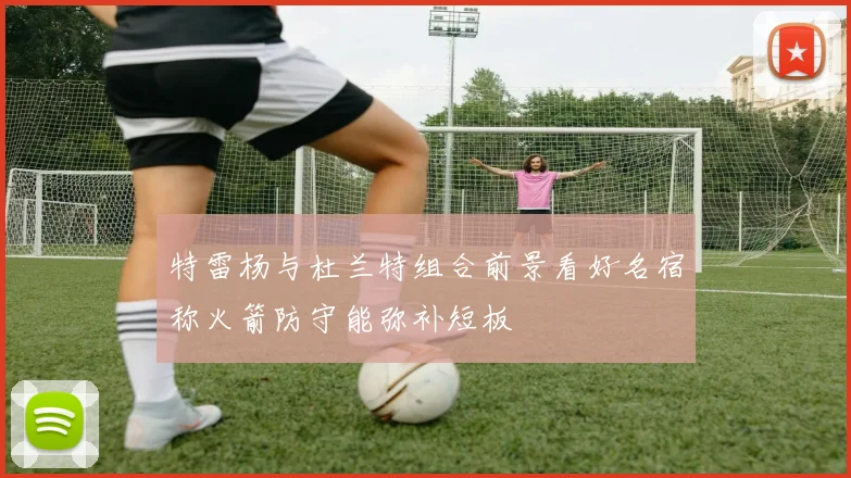 特雷杨与杜兰特组合前景看好名宿称火箭防守能弥补短板