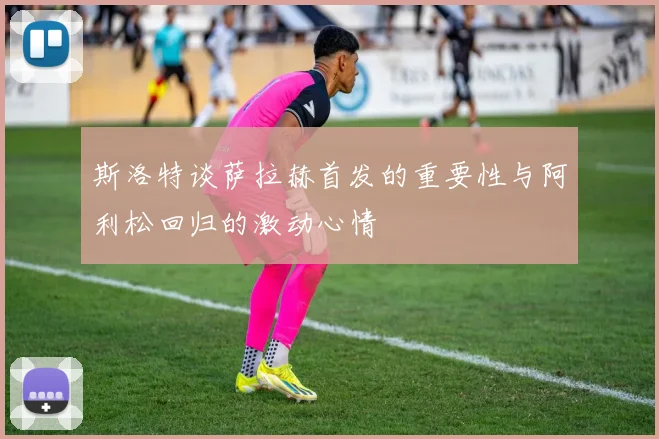 斯洛特谈萨拉赫首发的重要性与阿利松回归的激动心情