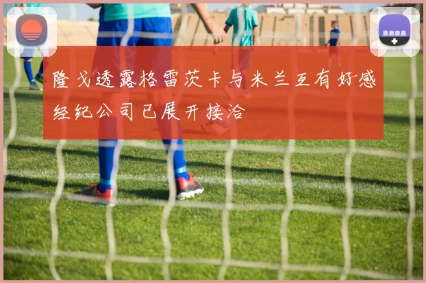 隆戈透露格雷茨卡与米兰互有好感经纪公司已展开接洽