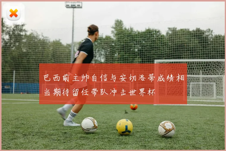 巴西前主帅自信与安切洛蒂成绩相当期待留任带队冲击世界杯