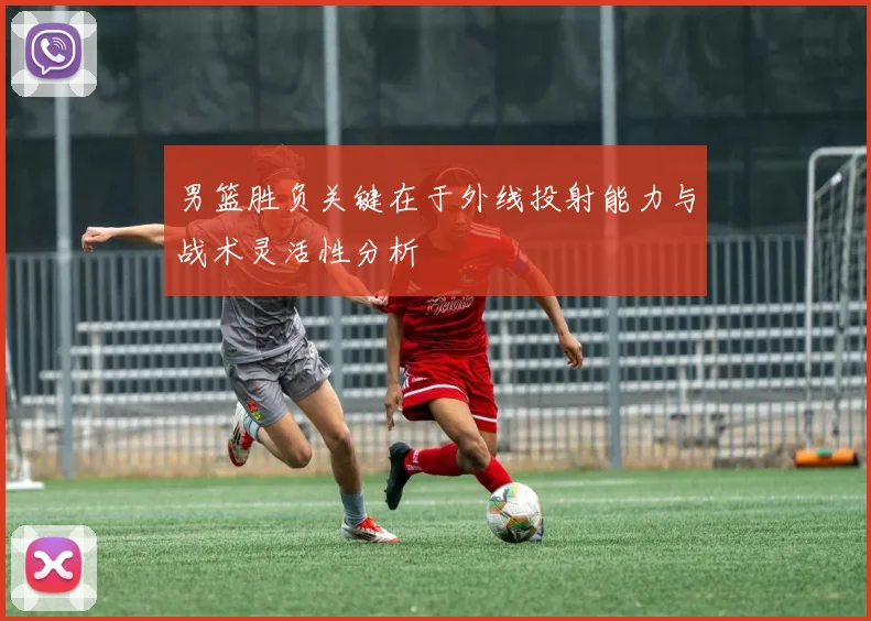 男篮胜负关键在于外线投射能力与战术灵活性分析