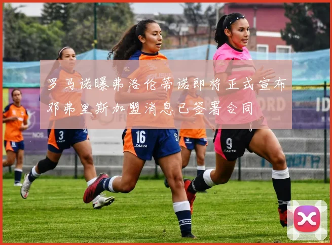 罗马诺曝弗洛伦蒂诺即将正式宣布邓弗里斯加盟消息已签署合同