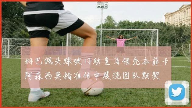 姆巴佩头球破门助皇马领先本菲卡阿森西奥精准传中展现团队默契