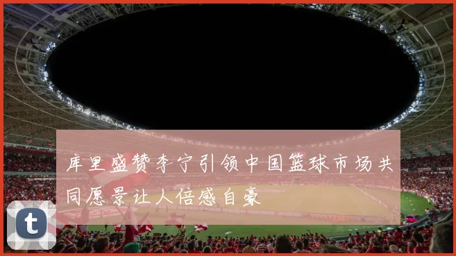 库里盛赞李宁引领中国篮球市场共同愿景让人倍感自豪