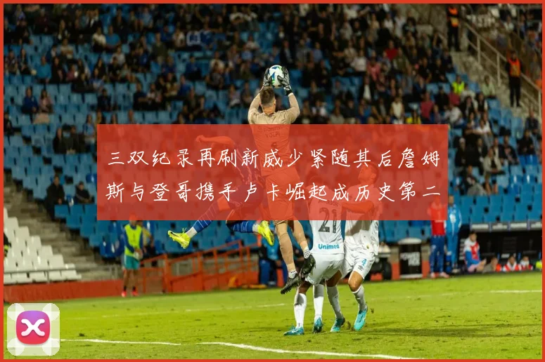 三双纪录再刷新威少紧随其后詹姆斯与登哥携手卢卡崛起成历史第二