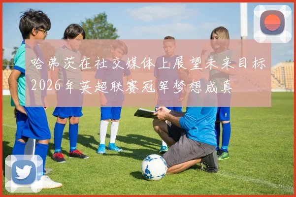 哈弗茨在社交媒体上展望未来目标2026年英超联赛冠军梦想成真