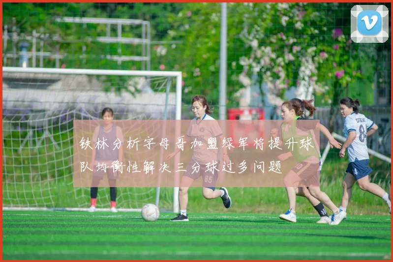 铁林分析字母哥加盟绿军将提升球队均衡性解决三分球过多问题