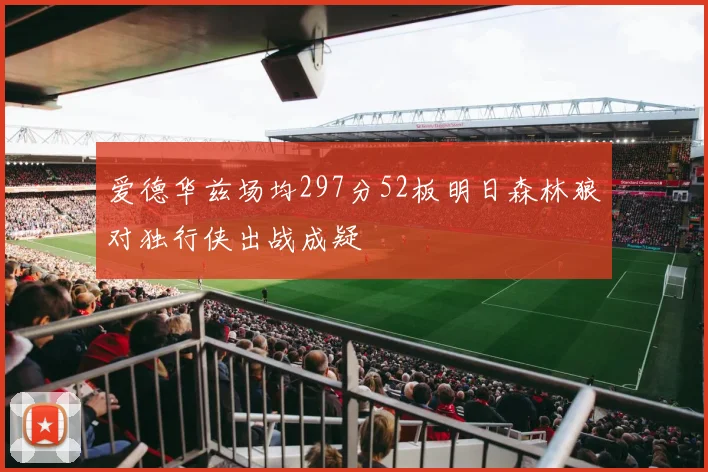 爱德华兹场均297分52板明日森林狼对独行侠出战成疑