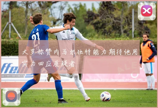大罗称赞内马尔独特能力期待他用实力回应质疑者