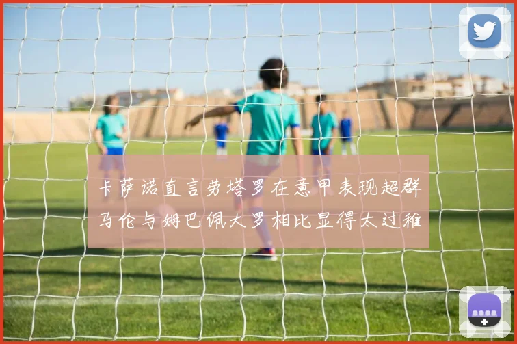 卡萨诺直言劳塔罗在意甲表现超群马伦与姆巴佩大罗相比显得太过稚嫩