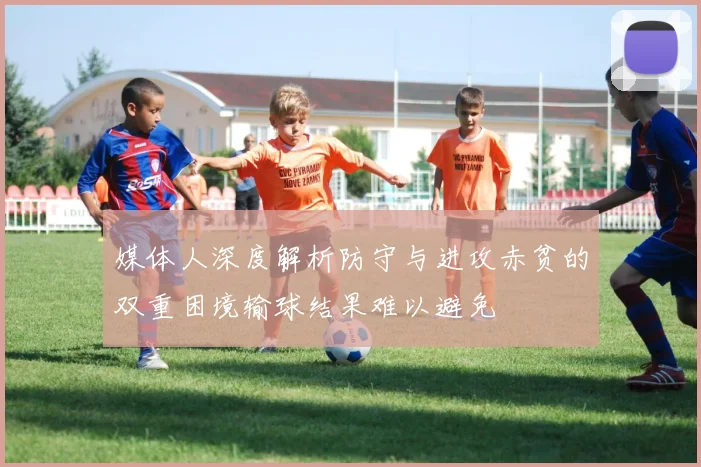 媒体人深度解析防守与进攻赤贫的双重困境输球结果难以避免